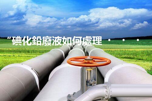 “碘化鉛廢液如何處理？綠色環(huán)保新方案，守護環(huán)境每一天！”